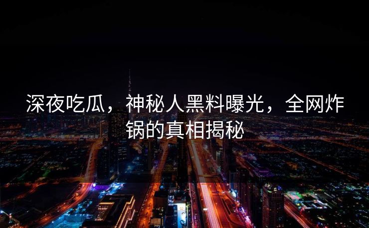 深夜吃瓜，神秘人黑料曝光，全网炸锅的真相揭秘