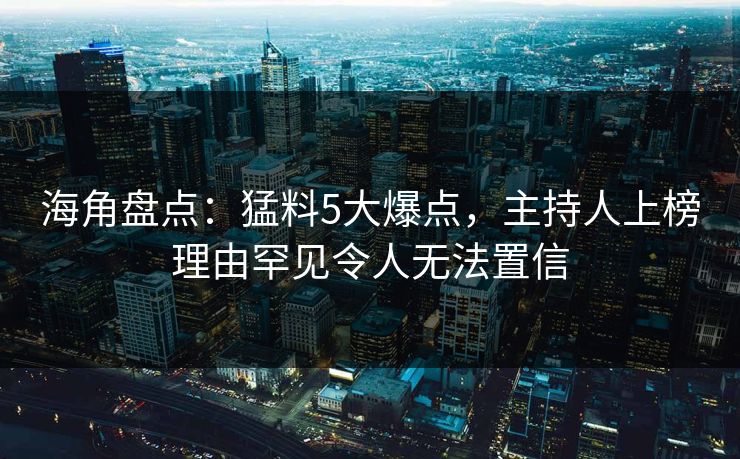海角盘点：猛料5大爆点，主持人上榜理由罕见令人无法置信