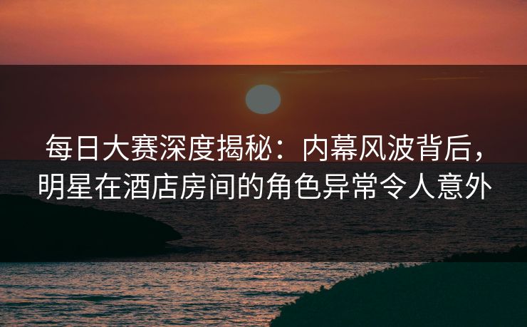 每日大赛深度揭秘：内幕风波背后，明星在酒店房间的角色异常令人意外