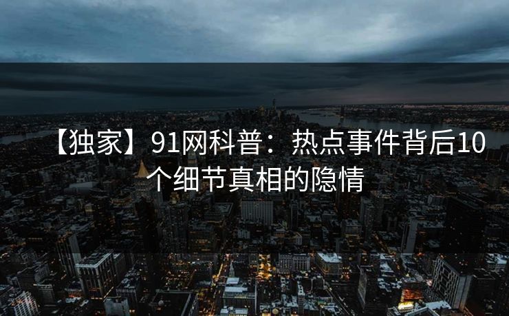 【独家】91网科普：热点事件背后10个细节真相的隐情