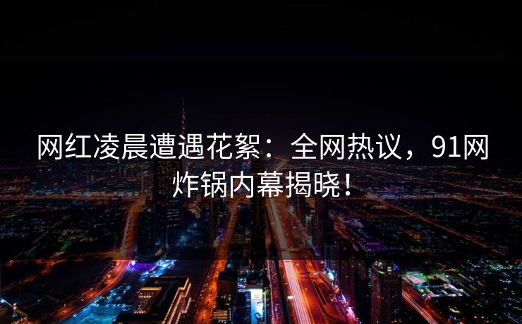 网红凌晨遭遇花絮：全网热议，91网炸锅内幕揭晓！