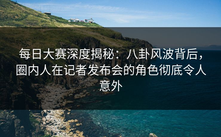 每日大赛深度揭秘：八卦风波背后，圈内人在记者发布会的角色彻底令人意外