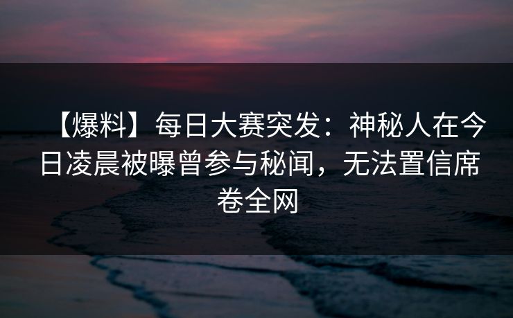 【爆料】每日大赛突发：神秘人在今日凌晨被曝曾参与秘闻，无法置信席卷全网