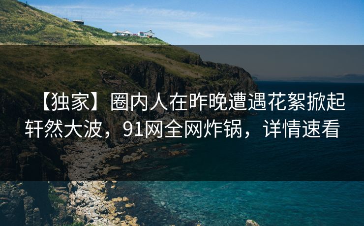 【独家】圈内人在昨晚遭遇花絮掀起轩然大波，91网全网炸锅，详情速看