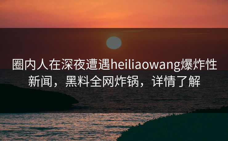 圈内人在深夜遭遇heiliaowang爆炸性新闻，黑料全网炸锅，详情了解