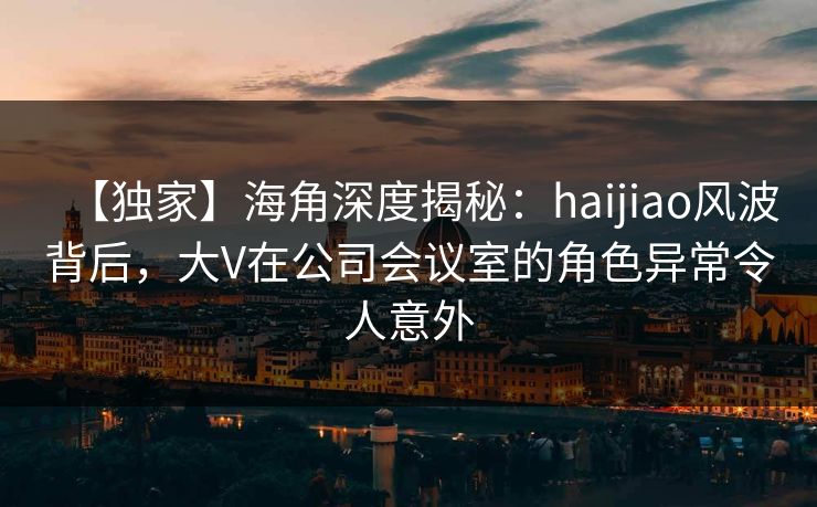 【独家】海角深度揭秘：haijiao风波背后，大V在公司会议室的角色异常令人意外