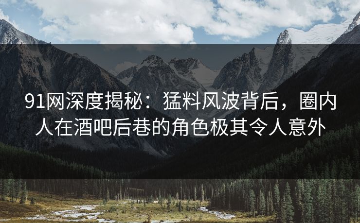 91网深度揭秘：猛料风波背后，圈内人在酒吧后巷的角色极其令人意外