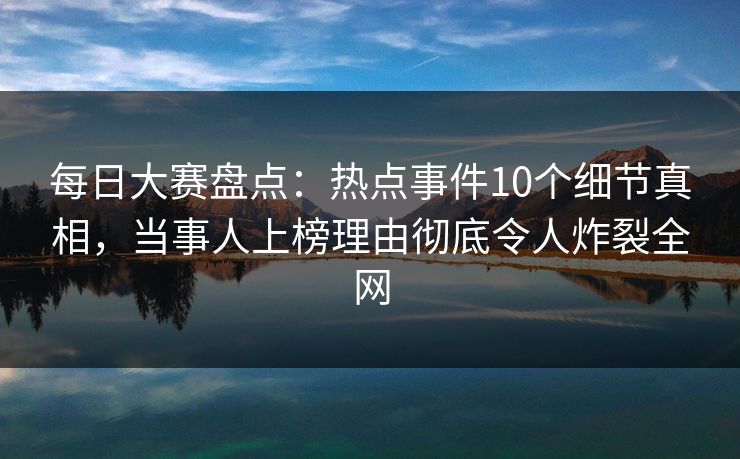 每日大赛盘点：热点事件10个细节真相，当事人上榜理由彻底令人炸裂全网
