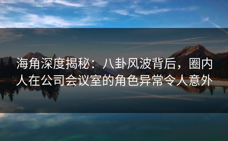 海角深度揭秘：八卦风波背后，圈内人在公司会议室的角色异常令人意外  第1张