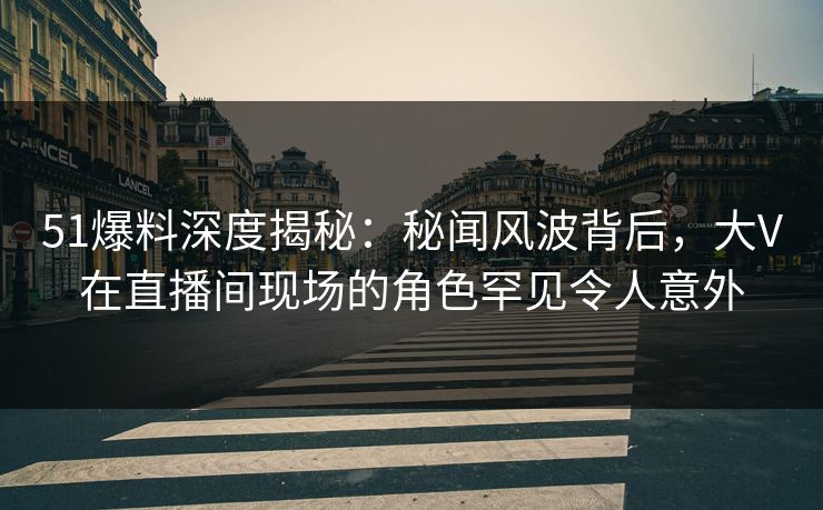51爆料深度揭秘：秘闻风波背后，大V在直播间现场的角色罕见令人意外