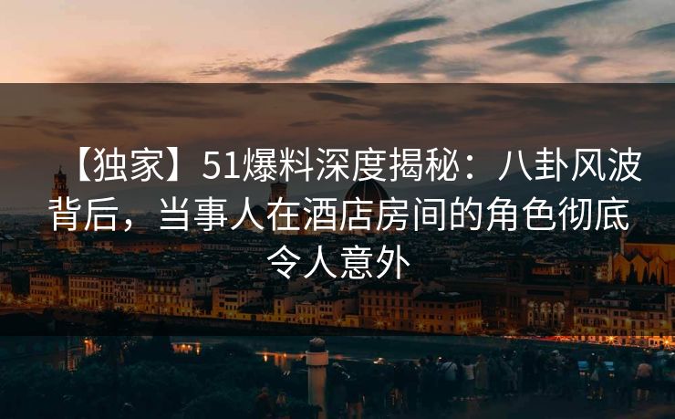【独家】51爆料深度揭秘：八卦风波背后，当事人在酒店房间的角色彻底令人意外
