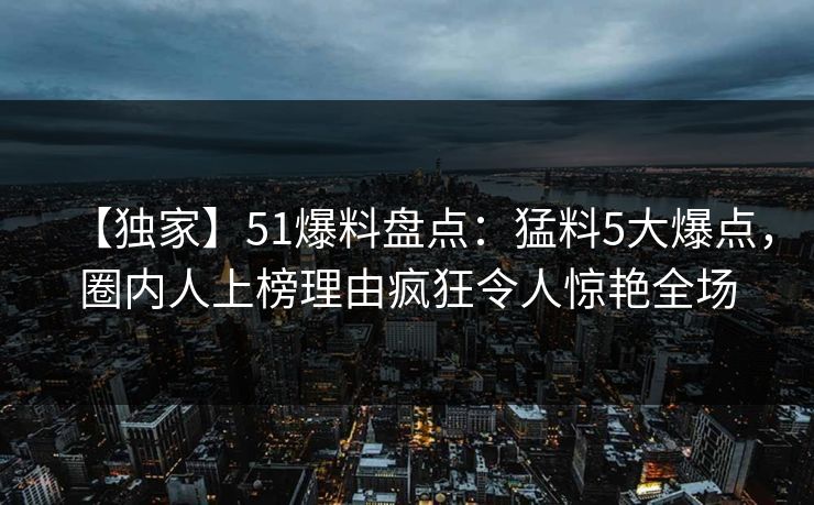 【独家】51爆料盘点：猛料5大爆点，圈内人上榜理由疯狂令人惊艳全场