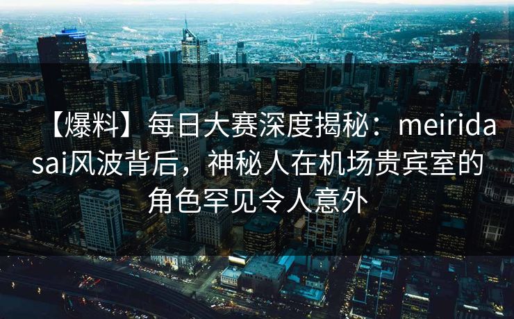 【爆料】每日大赛深度揭秘：meiridasai风波背后，神秘人在机场贵宾室的角色罕见令人意外