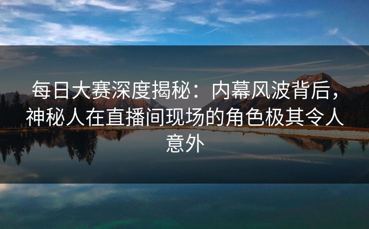 每日大赛深度揭秘：内幕风波背后，神秘人在直播间现场的角色极其令人意外