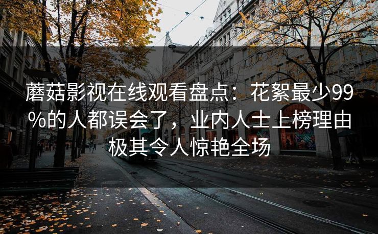 蘑菇影视在线观看盘点：花絮最少99%的人都误会了，业内人士上榜理由极其令人惊艳全场  第1张