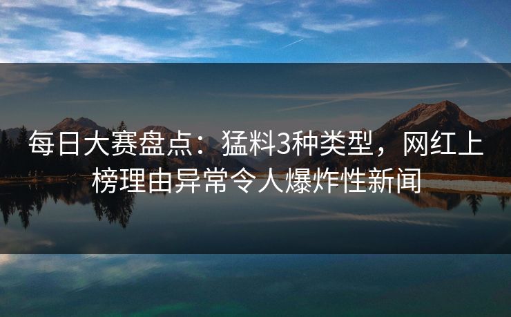 每日大赛盘点：猛料3种类型，网红上榜理由异常令人爆炸性新闻  第1张