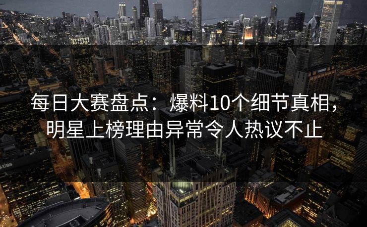 每日大赛盘点：爆料10个细节真相，明星上榜理由异常令人热议不止