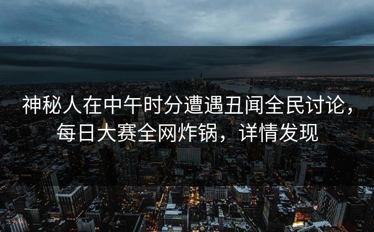 神秘人在中午时分遭遇丑闻全民讨论，每日大赛全网炸锅，详情发现