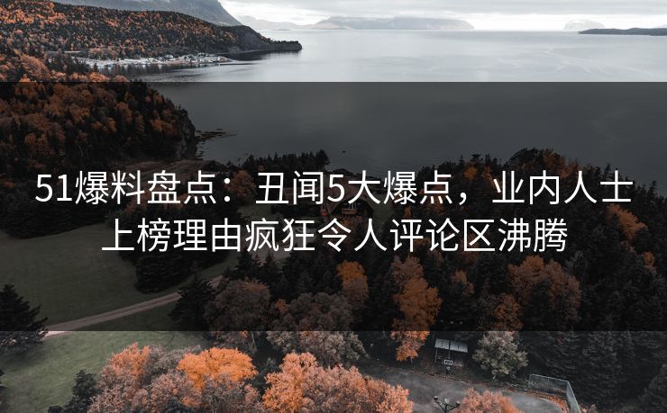 51爆料盘点：丑闻5大爆点，业内人士上榜理由疯狂令人评论区沸腾
