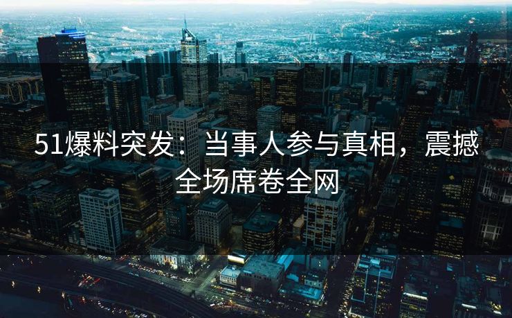 51爆料突发：当事人参与真相，震撼全场席卷全网  第1张