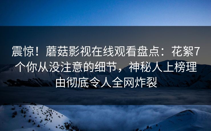 震惊！蘑菇影视在线观看盘点：花絮7个你从没注意的细节，神秘人上榜理由彻底令人全网炸裂  第1张