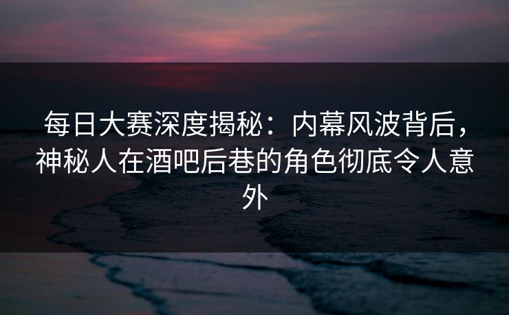 每日大赛深度揭秘：内幕风波背后，神秘人在酒吧后巷的角色彻底令人意外  第1张