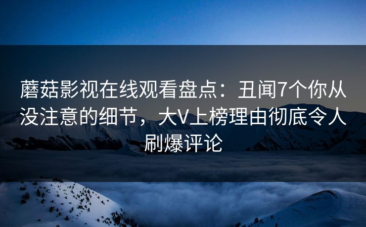 蘑菇影视在线观看盘点：丑闻7个你从没注意的细节，大V上榜理由彻底令人刷爆评论
