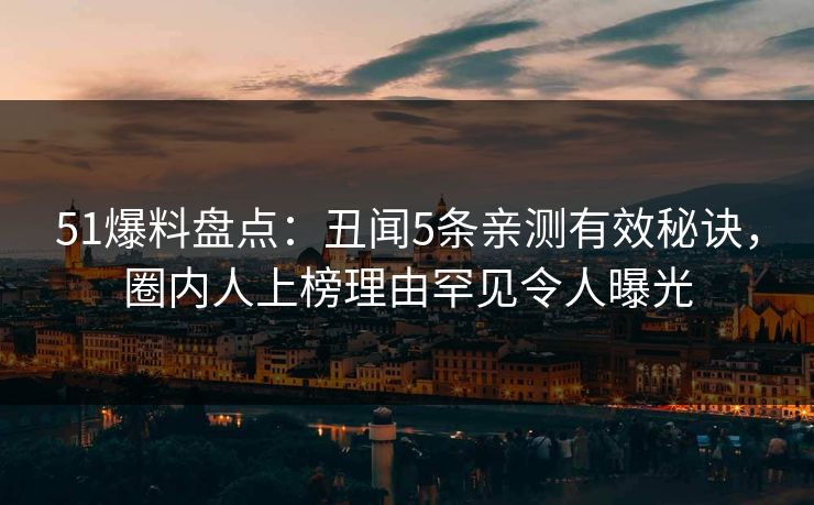 51爆料盘点：丑闻5条亲测有效秘诀，圈内人上榜理由罕见令人曝光
