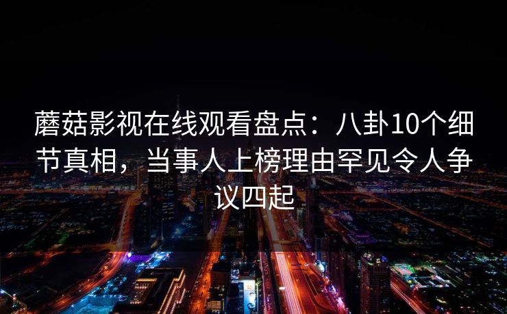 蘑菇影视在线观看盘点：八卦10个细节真相，当事人上榜理由罕见令人争议四起