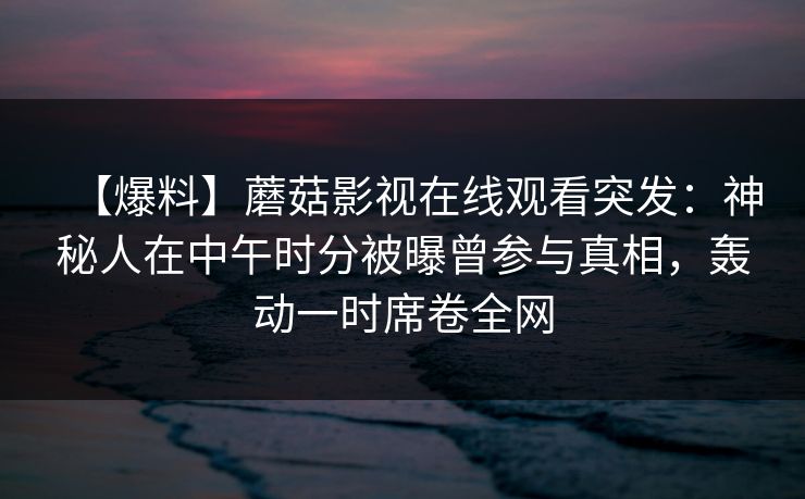 【爆料】蘑菇影视在线观看突发：神秘人在中午时分被曝曾参与真相，轰动一时席卷全网