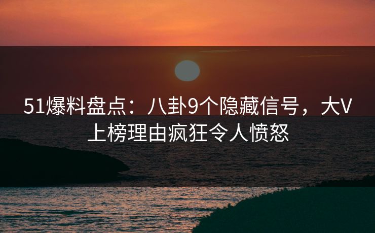 51爆料盘点：八卦9个隐藏信号，大V上榜理由疯狂令人愤怒