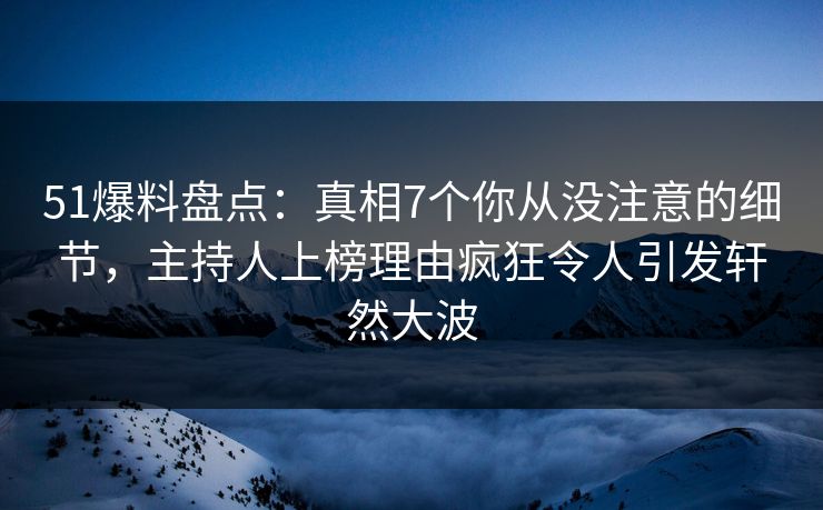 51爆料盘点：真相7个你从没注意的细节，主持人上榜理由疯狂令人引发轩然大波