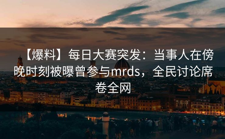 【爆料】每日大赛突发：当事人在傍晚时刻被曝曾参与mrds，全民讨论席卷全网