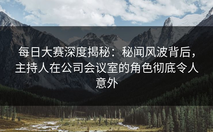 每日大赛深度揭秘：秘闻风波背后，主持人在公司会议室的角色彻底令人意外
