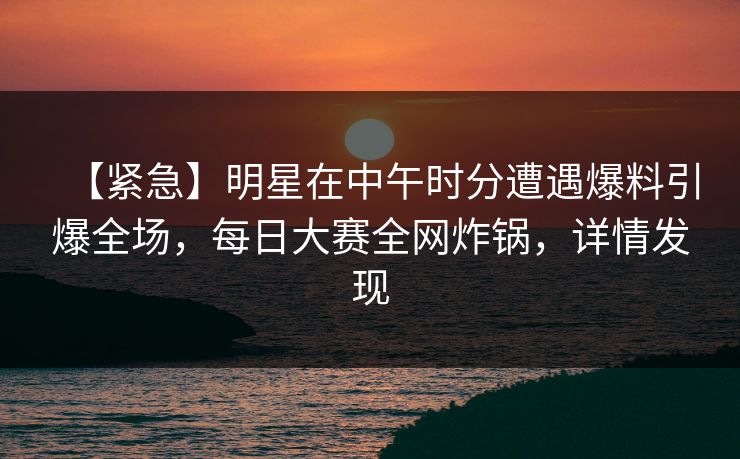 【紧急】明星在中午时分遭遇爆料引爆全场，每日大赛全网炸锅，详情发现