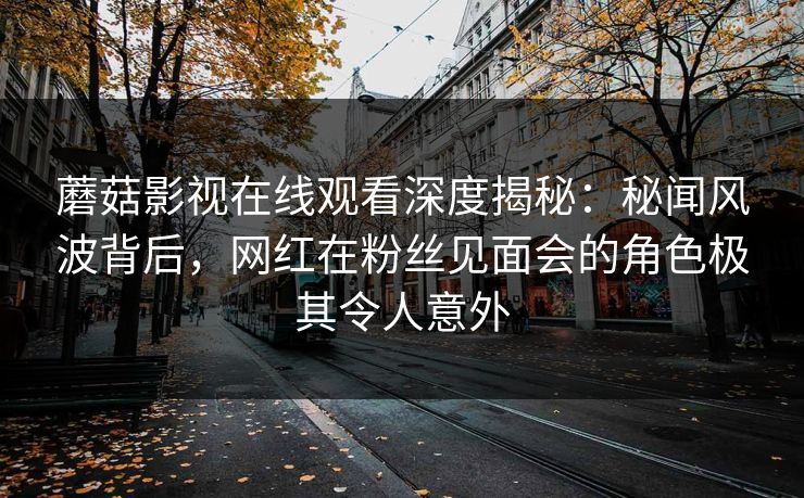 蘑菇影视在线观看深度揭秘：秘闻风波背后，网红在粉丝见面会的角色极其令人意外