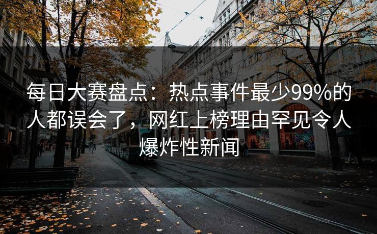 每日大赛盘点：热点事件最少99%的人都误会了，网红上榜理由罕见令人爆炸性新闻