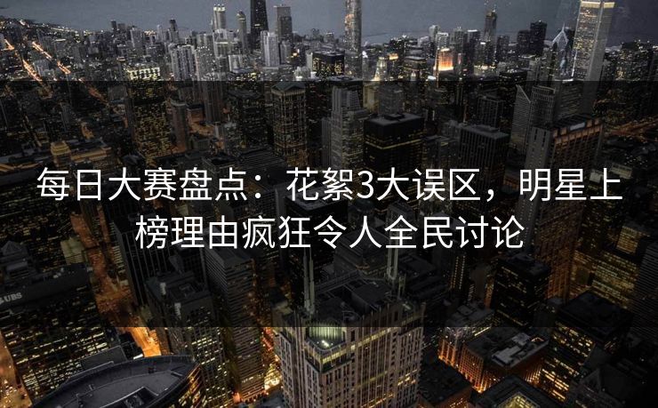 每日大赛盘点：花絮3大误区，明星上榜理由疯狂令人全民讨论