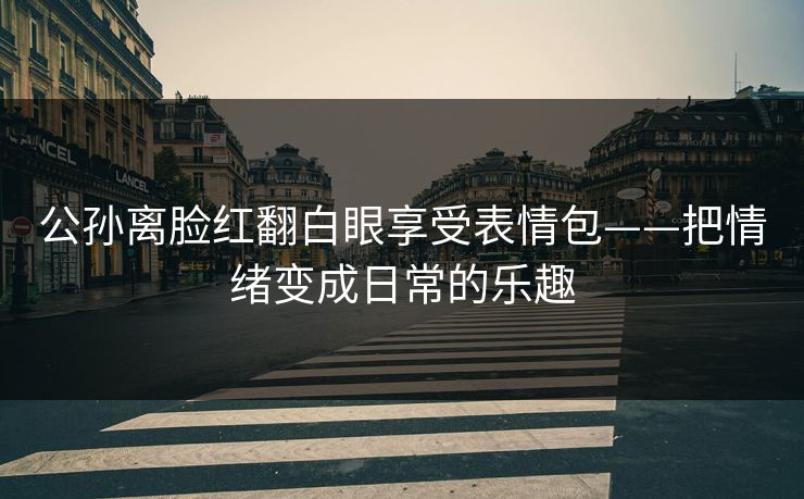 公孙离脸红翻白眼享受表情包——把情绪变成日常的乐趣