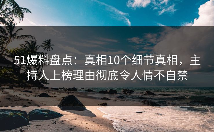 51爆料盘点：真相10个细节真相，主持人上榜理由彻底令人情不自禁