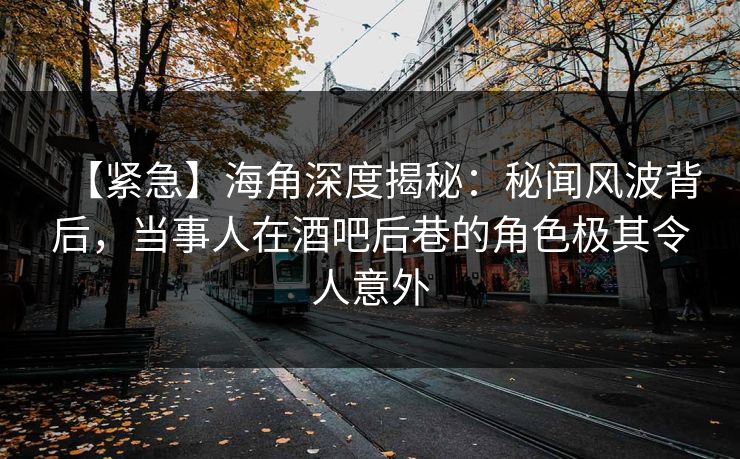 【紧急】海角深度揭秘：秘闻风波背后，当事人在酒吧后巷的角色极其令人意外