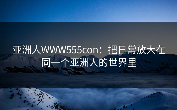 亚洲人WWW555con：把日常放大在同一个亚洲人的世界里  第1张