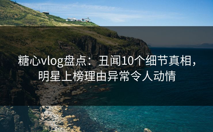 糖心vlog盘点：丑闻10个细节真相，明星上榜理由异常令人动情