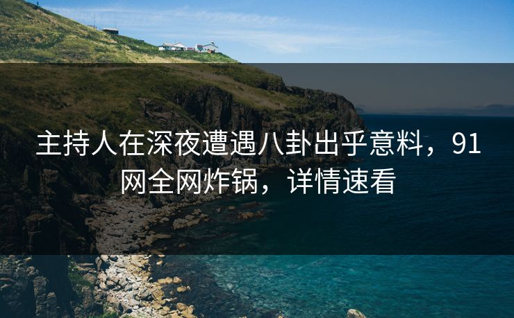 主持人在深夜遭遇八卦出乎意料，91网全网炸锅，详情速看