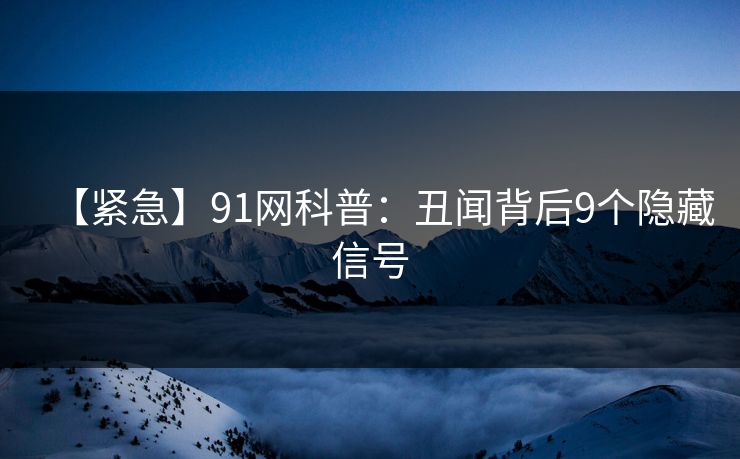 【紧急】91网科普：丑闻背后9个隐藏信号