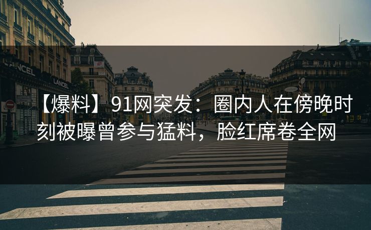 【爆料】91网突发：圈内人在傍晚时刻被曝曾参与猛料，脸红席卷全网