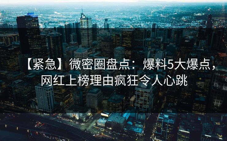 【紧急】微密圈盘点：爆料5大爆点，网红上榜理由疯狂令人心跳