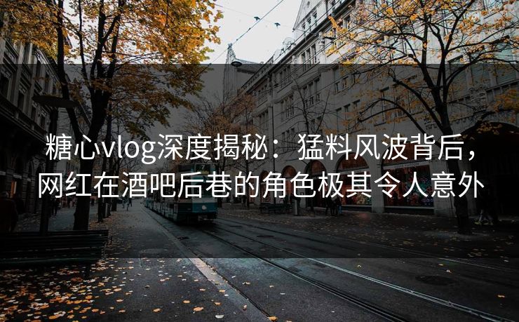 糖心vlog深度揭秘：猛料风波背后，网红在酒吧后巷的角色极其令人意外