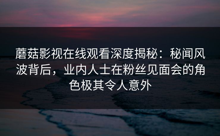 蘑菇影视在线观看深度揭秘：秘闻风波背后，业内人士在粉丝见面会的角色极其令人意外