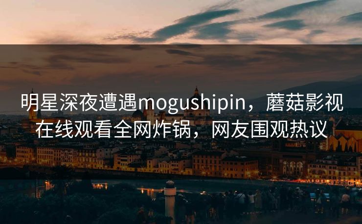 明星深夜遭遇mogushipin，蘑菇影视在线观看全网炸锅，网友围观热议